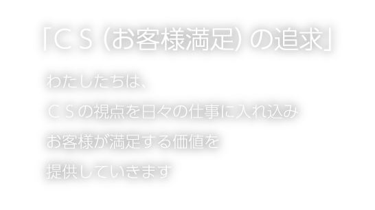 「ＣＳ（お客様満足）の追求」 わたしたちは、ＣＳの視点を日々の仕事に入れ込みお客様が満足する価値を提供していきます